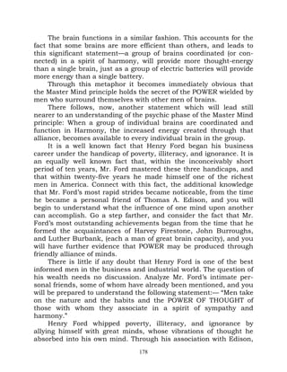 The brain functions in a similar fashion. This accounts for the
fact that some brains are more efficient than others, and leads to
this significant statement—a group of brains coordinated (or con-
nected) in a spirit of harmony, will provide more thought-energy
than a single brain, just as a group of electric batteries will provide
more energy than a single battery.
     Through this metaphor it becomes immediately obvious that
the Master Mind principle holds the secret of the POWER wielded by
men who surround themselves with other men of brains.
     There follows, now, another statement which will lead still
nearer to an understanding of the psychic phase of the Master Mind
principle: When a group of individual brains are coordinated and
function in Harmony, the increased energy created through that
alliance, becomes available to every individual brain in the group.
     It is a well known fact that Henry Ford began his business
career under the handicap of poverty, illiteracy, and ignorance. It is
an equally well known fact that, within the inconceivably short
period of ten years, Mr. Ford mastered these three handicaps, and
that within twenty-five years he made himself one of the richest
men in America. Connect with this fact, the additional knowledge
that Mr. Ford’s most rapid strides became noticeable, from the time
he became a personal friend of Thomas A. Edison, and you will
begin to understand what the influence of one mind upon another
can accomplish. Go a step farther, and consider the fact that Mr.
Ford’s most outstanding achievements began from the time that he
formed the acquaintances of Harvey Firestone, John Burroughs,
and Luther Burbank, (each a man of great brain capacity), and you
will have further evidence that POWER may be produced through
friendly alliance of minds.
     There is little if any doubt that Henry Ford is one of the best
informed men in the business and industrial world. The question of
his wealth needs no discussion. Analyze Mr. Ford’s intimate per-
sonal friends, some of whom have already been mentioned, and you
will be prepared to understand the following statement:— “Men take
on the nature and the habits and the POWER OF THOUGHT of
those with whom they associate in a spirit of sympathy and
harmony.”
     Henry Ford whipped poverty, illiteracy, and ignorance by
allying himself with great minds, whose vibrations of thought he
absorbed into his own mind. Through his association with Edison,
                                  178
 