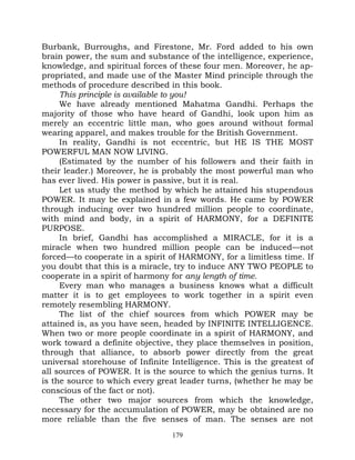 Burbank, Burroughs, and Firestone, Mr. Ford added to his own
brain power, the sum and substance of the intelligence, experience,
knowledge, and spiritual forces of these four men. Moreover, he ap-
propriated, and made use of the Master Mind principle through the
methods of procedure described in this book.
     This principle is available to you!
     We have already mentioned Mahatma Gandhi. Perhaps the
majority of those who have heard of Gandhi, look upon him as
merely an eccentric little man, who goes around without formal
wearing apparel, and makes trouble for the British Government.
     In reality, Gandhi is not eccentric, but HE IS THE MOST
POWERFUL MAN NOW LIVING.
     (Estimated by the number of his followers and their faith in
their leader.) Moreover, he is probably the most powerful man who
has ever lived. His power is passive, but it is real.
     Let us study the method by which he attained his stupendous
POWER. It may be explained in a few words. He came by POWER
through inducing over two hundred million people to coordinate,
with mind and body, in a spirit of HARMONY, for a DEFINITE
PURPOSE.
     In brief, Gandhi has accomplished a MIRACLE, for it is a
miracle when two hundred million people can be induced—not
forced—to cooperate in a spirit of HARMONY, for a limitless time. If
you doubt that this is a miracle, try to induce ANY TWO PEOPLE to
cooperate in a spirit of harmony for any length of time.
     Every man who manages a business knows what a difficult
matter it is to get employees to work together in a spirit even
remotely resembling HARMONY.
     The list of the chief sources from which POWER may be
attained is, as you have seen, headed by INFINITE INTELLIGENCE.
When two or more people coordinate in a spirit of HARMONY, and
work toward a definite objective, they place themselves in position,
through that alliance, to absorb power directly from the great
universal storehouse of Infinite Intelligence. This is the greatest of
all sources of POWER. It is the source to which the genius turns. It
is the source to which every great leader turns, (whether he may be
conscious of the fact or not).
     The other two major sources from which the knowledge,
necessary for the accumulation of POWER, may be obtained are no
more reliable than the five senses of man. The senses are not
                                 179
 