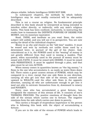 always reliable. Infinite Intelligence DOES NOT ERR.
      In subsequent chapters, the methods by which Infinite
Intelligence may be most readily contacted will be adequately
described.
      This is not a course on religion. No fundamental principle
described in this book should be interpreted as being intended to
interfere either directly, or indirectly, with any man’s religious
habits. This book has been confined, exclusively, to instructing the
reader how to transmute the DEFINITE PURPOSE OF DESIRE FOR
MONEY, into its monetary equivalent.
      Read, THINK, and meditate as you read. Soon, the entire
subject will unfold, and you will see it in perspective. You are now
seeing the detail of the individual chapters.
      Money is as shy and elusive as the “old time” maiden. It must
be wooed and won by methods not unlike those used by a
determined lover, in pursuit of the girl of his choice. And,
coincidental as it is, the POWER used in the “wooing” of money is
not greatly different from that used in wooing a maiden. That
power, when successfully used in the pursuit of money must be
mixed with FAITH. It must be mixed with DESIRE. It must be mixed
with PERSISTENCE. It must be applied through a plan, and that
plan must be set into ACTION.
      When money comes in quantities known as “the big money,” it
flows to the one who accumulates it, as easily as water flows down
hill. There exists a great unseen stream of POWER, which may be
compared to a river; except that one side flows in one direction,
carrying all who get into that side of the stream, onward and
upward to WEALTH—and the other side flows in the opposite
direction, carrying all who are unfortunate enough to get into it
(and not able to extricate themselves from it), downward to misery
and POVERTY.
      Every man who has accumulated a great fortune, has
recognized the existence of this stream of life. It consists of one’s
THINKING PROCESS. The positive emotions of thought form the
side of the stream which carries one to fortune. The negative
emotions form the side which carries one down to poverty.
      This carries a thought of stupendous importance to the person
who is following this book with the object of accumulating a
fortune.
      If you are in the side of the stream of POWER which leads to
                                 180
 