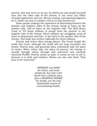 poverty, this may serve as an oar, by which you may propel yourself
over into the other side of the stream. It can serve you ONLY
through application and use. Merely reading, and passing judgment
on it, either one way or another, will in no way benefit you.
     Some people undergo the experience of alternating between the
positive and negative sides of the stream, being at times on the
positive side, and at times on the negative side. The Wall Street
crash of ‘29 swept millions of people from the positive to the
negative side of the stream. These millions are struggling, some of
them in desperation and fear, to get back to the positive side of the
stream. This book was written especially for those millions.
     Poverty and riches often change places. The Crash taught the
world this truth, although the world will not long remember the
lesson. Poverty may, and generally does, voluntarily take the place
of riches. When riches take the place of poverty, the change is
usually brought about through well conceived and carefully
executed PLANS. Poverty needs no plan. It needs no one to aid it,
because it is bold and ruthless. Riches are shy and timid. They
have to be “attracted.”


                       ANYBODY can WISH
                        for riches, and most
                     people do, but only a few
                     know that a definite plan,
                     plus a BURNING DESIRE
                      for wealth, are the only
                       dependable means of
                       accumulating wealth.




                                 181
 