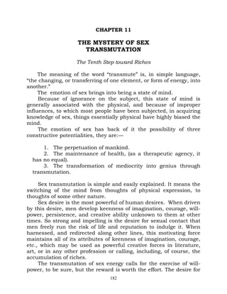 CHAPTER 11

                    THE MYSTERY OF SEX
                      TRANSMUTATION

                    The Tenth Step toward Riches

     The meaning of the word “transmute” is, in simple language,
“the changing, or transferring of one element, or form of energy, into
another.”
     The emotion of sex brings into being a state of mind.
     Because of ignorance on the subject, this state of mind is
generally associated with the physical, and because of improper
influences, to which most people have been subjected, in acquiring
knowledge of sex, things essentially physical have highly biased the
mind.
     The emotion of sex has back of it the possibility of three
constructive potentialities, they are:—

      1. The perpetuation of mankind.
      2. The maintenance of health, (as a therapeutic agency, it
  has no equal).
      3. The transformation of mediocrity into genius through
  transmutation.

     Sex transmutation is simple and easily explained. It means the
switching of the mind from thoughts of physical expression, to
thoughts of some other nature.
     Sex desire is the most powerful of human desires. When driven
by this desire, men develop keenness of imagination, courage, will-
power, persistence, and creative ability unknown to them at other
times. So strong and impelling is the desire for sexual contact that
men freely run the risk of life and reputation to indulge it. When
harnessed, and redirected along other lines, this motivating force
maintains all of its attributes of keenness of imagination, courage,
etc., which may be used as powerful creative forces in literature,
art, or in any other profession or calling, including, of course, the
accumulation of riches.
     The transmutation of sex energy calls for the exercise of will-
power, to be sure, but the reward is worth the effort. The desire for
                                 182
 