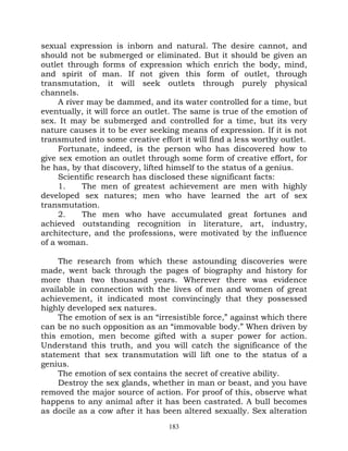 sexual expression is inborn and natural. The desire cannot, and
should not be submerged or eliminated. But it should be given an
outlet through forms of expression which enrich the body, mind,
and spirit of man. If not given this form of outlet, through
transmutation, it will seek outlets through purely physical
channels.
     A river may be dammed, and its water controlled for a time, but
eventually, it will force an outlet. The same is true of the emotion of
sex. It may be submerged and controlled for a time, but its very
nature causes it to be ever seeking means of expression. If it is not
transmuted into some creative effort it will find a less worthy outlet.
     Fortunate, indeed, is the person who has discovered how to
give sex emotion an outlet through some form of creative effort, for
he has, by that discovery, lifted himself to the status of a genius.
     Scientific research has disclosed these significant facts:
     1.    The men of greatest achievement are men with highly
developed sex natures; men who have learned the art of sex
transmutation.
     2.    The men who have accumulated great fortunes and
achieved outstanding recognition in literature, art, industry,
architecture, and the professions, were motivated by the influence
of a woman.

     The research from which these astounding discoveries were
made, went back through the pages of biography and history for
more than two thousand years. Wherever there was evidence
available in connection with the lives of men and women of great
achievement, it indicated most convincingly that they possessed
highly developed sex natures.
     The emotion of sex is an “irresistible force,” against which there
can be no such opposition as an “immovable body.” When driven by
this emotion, men become gifted with a super power for action.
Understand this truth, and you will catch the significance of the
statement that sex transmutation will lift one to the status of a
genius.
     The emotion of sex contains the secret of creative ability.
     Destroy the sex glands, whether in man or beast, and you have
removed the major source of action. For proof of this, observe what
happens to any animal after it has been castrated. A bull becomes
as docile as a cow after it has been altered sexually. Sex alteration
                                  183
 