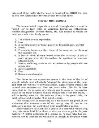 takes out of the male, whether man or beast, all the FIGHT that was
in him. Sex alteration of the female has the same effect.

                        THE TEN MIND STIMULI

    The human mind responds to stimuli, through which it may be
“keyed up” to high rates of vibration, known as enthusiasm,
creative imagination, intense desire, etc. The stimuli to which the
mind responds most freely are:—

  1.  The desire for sex expression
  2.  Love
  3.  A burning desire for fame, power, or financial gain, MONEY
  4.  Music
  5.  Friendship between either those of the same sex, or those of
      the opposite sex.
  6. A Master Mind alliance based upon the harmony of two or
      more people who ally themselves for spiritual or temporal
      advancement.
  7. Mutual suffering, such as that experienced by people who are
      persecuted.
  8. Auto-suggestion
  9. Fear
  10. Narcotics and alcohol.

     The desire for sex expression comes at the head of the list of
stimuli, which most effectively “stepup” the vibrations of the mind
and start the “wheels” of physical action. Eight of these stimuli are
natural and constructive. Two are destructive. The list is here
presented for the purpose of enabling you to make a comparative
study of the major sources of mind stimulation. From this study, it
will be readily seen that the emotion of sex is, by great odds, the
most intense and powerful of all mind stimuli.
     This comparison is necessary as a foundation for proof of the
statement that transmutation of sex energy may lift one to the
status of a genius. Let us find out what constitutes a genius.
     Some wiseacre has said that a genius is a man who “wears long
hair, eats queer food, lives alone, and serves as a target for the joke
makers.” A better definition of a genius is, “a man who has dis-
covered how to increase the vibrations of thought to the point where
                                  184
 