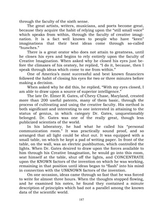 through the faculty of the sixth sense.
     The great artists, writers, musicians, and poets become great,
because they acquire the habit of relying upon the “still small voice”
which speaks from within, through the faculty of creative imagi-
nation. It is a fact well known to people who have “keen”
imaginations that their best ideas come through so-called
“hunches.”
     There is a great orator who does not attain to greatness, until
he closes his eyes and begins to rely entirely upon the faculty of
Creative Imagination. When asked why he closed his eyes just be-
fore the climaxes of his oratory, he replied, “I do it, because, then I
speak through ideas which come to me from within.”
     One of America’s most successful and best known financiers
followed the habit of closing his eyes for two or three minutes before
making a decision.
     When asked why he did this, he replied, “With my eyes closed, I
am able to draw upon a source of superior intelligence.”
     The late Dr. Elmer R. Gates, of Chevy Chase, Maryland, created
more than 200 useful patents, many of them basic, through the
process of cultivating and using the creative faculty. His method is
both significant and interesting to one interested in attaining to the
status of genius, in which category Dr. Gates, unquestionably
belonged. Dr. Gates was one of the really great, though less
publicized scientists of the world.
     In his laboratory, he had what he called his “personal
communication room.” It was practically sound proof, and so
arranged that all light could be shut out. It was equipped with a
small table, on which he kept a pad of writing paper. In front of the
table, on the wall, was an electric pushbutton, which controlled the
lights. When Dr. Gates desired to draw upon the forces available to
him through his Creative Imagination, he would go into this room,
seat himself at the table, shut off the lights, and CONCENTRATE
upon the KNOWN factors of the invention on which he was working,
remaining in that position until ideas began to “flash” into his mind
in connection with the UNKNOWN factors of the invention.
     On one occasion, ideas came through so fast that he was forced
to write for almost three hours. When the thoughts stopped flowing,
and he examined his notes, he found they contained a minute
description of principles which bad not a parallel among the known
data of the scientific world.
                                  187
 