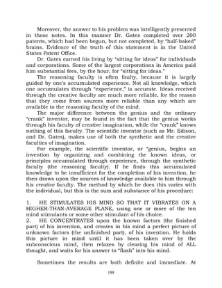Moreover, the answer to his problem was intelligently presented
in those notes. In this manner Dr. Gates completed over 200
patents, which had been begun, but not completed, by “half-baked”
brains. Evidence of the truth of this statement is in the United
States Patent Office.
     Dr. Gates earned his living by “sitting for ideas” for individuals
and corporations. Some of the largest corporations in America paid
him substantial fees, by the hour, for “sitting for ideas.”
     The reasoning faculty is often faulty, because it is largely
guided by one’s accumulated experience. Not all knowledge, which
one accumulates through “experience,” is accurate. Ideas received
through the creative faculty are much more reliable, for the reason
that they come from sources more reliable than any which are
available to the reasoning faculty of the mind.
     The major difference between the genius and the ordinary
“crank” inventor, may be found in the fact that the genius works
through his faculty of creative imagination, while the “crank” knows
nothing of this faculty. The scientific inventor (such as Mr. Edison,
and Dr. Gates), makes use of both the synthetic and the creative
faculties of imagination.
     For example, the scientific inventor, or “genius, begins an
invention by organizing and combining the known ideas, or
principles accumulated through experience, through the synthetic
faculty (the reasoning faculty). If he finds this accumulated
knowledge to be insufficient for the completion of his invention, he
then draws upon the sources of knowledge available to him through
his creative faculty. The method by which he does this varies with
the individual, but this is the sum and substance of his procedure:

1.    HE STIMULATES HIS MIND SO THAT IT VIBRATES ON A
HIGHER-THAN-AVERAGE PLANE, using one or more of the ten
mind stimulants or some other stimulant of his choice.
2.    HE CONCENTRATES upon the known factors (the finished
part) of his invention, and creates in his mind a perfect picture of
unknown factors (the unfinished part), of his invention. He holds
this picture in mind until it has been taken over by the
subconscious mind, then relaxes by clearing his mind of ALL
thought, and waits for his answer to “flash” into his mind.

    Sometimes the results are both definite and immediate. At
                                  188
 
