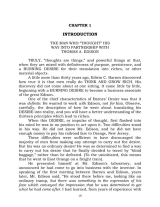 CHAPTER 1

                         INTRODUCTION

                 THE MAN WHO “THOUGHT” HIS
                 WAY INTO PARTNERSHIP WITH
                      THOMAS A. EDISON

      TRULY, “thoughts are things,” and powerful things at that,
when they are mixed with definiteness of purpose, persistence, and
a BURNING DESIRE for their translation into riches, or other
material objects.
      A little more than thirty years ago, Edwin C. Barnes discovered
how true it is that men really do THINK AND GROW RICH. His
discovery did not come about at one sitting. It came little by little,
beginning with a BURNING DESIRE to become a business associate
of the great Edison.
      One of the chief characteristics of Barnes’ Desire was that it
was definite. He wanted to work with Edison, not for him. Observe,
carefully, the description of how he went about translating his
DESIRE into reality, and you will have a better understanding of the
thirteen principles which lead to riches.
      When this DESIRE, or impulse of thought, first flashed into
his mind he was in no position to act upon it. Two difficulties stood
in his way. He did not know Mr. Edison, and he did not have
enough money to pay his railroad fare to Orange, New Jersey.
      These difficulties were sufficient to have discouraged the
majority of men from making any attempt to carry out the desire.
But his was no ordinary desire! He was so determined to find a way
to carry out his desire that he finally decided to travel by “blind
baggage,” rather than be defeated. (To the uninitiated, this means
that he went to East Orange on a freight train).
      He presented himself at Mr. Edison’s laboratory, and
announced he had come to go into business with the inventor. In
speaking of the first meeting between Barnes and Edison, years
later, Mr. Edison said, “He stood there before me, looking like an
ordinary tramp, but there was something in the expression of his
face which conveyed the impression that he was determined to get
what he had come after. I had learned, from years of experience with
                                  19
 