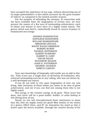 have accepted the experience of sex urge, without discovering one of
its major potentialities—a fact which accounts for the great number
of “others” as compared to the limited number of genii.
     For the purpose of refreshing the memory, in connection with
the facts available from the biographies of certain men, we here
present the names of a few men of outstanding achievement, each
of whom was known to have been of a highly sexed nature. The
genius which was their’s, undoubtedly found its source of power in
transmuted sex energy:

                       GEORGE WASHINGTON
                       NAPOLEON BONAPARTE
                      WILLIAM SHAKESPEARE
                         ABRAHAM LINCOLN
                      RALPH WALDO EMERSON
                          ROBERT BURNS
                        THOMAS JEFFERSON
                         ELBERT HUBBARD
                          ELBERT H. GARY
                           OSCAR WILDE
                         WOODROW WILSON
                        JOHN H. PATTERSON
                         ANDREW JACKSON
                          ENRICO CARUSO

      Your own knowledge of biography will enable you to add to this
list. Find, if you can, a single man, in all history of civilization, who
achieved outstanding success in any calling, who was not driven by
a well developed sex nature.
      If you do not wish to rely upon biographies of men not now
living, take inventory of those whom you know to be men of great
achievement, and see if you can find one among them who is not
highly sexed.
      Sex energy is the creative energy of all genii. There never has
been, and never will be a great leader, builder, or artist lacking in
this driving force of sex.
      Surely no one will misunderstand these statements to mean
that ALL who are highly sexed are genii! Man attains to the status
of a genius ONLY when, and IF, he stimulates his mind so that it
draws upon the forces available, through the creative faculty of the
                                   190
 