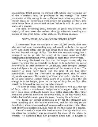 imagination. Chief among the stimuli with which this “stepping up”
of the vibrations may be produced is sex energy. The mere
possession of this energy is not sufficient to produce a genius. The
energy must be transmuted from desire for physical contact, into
some other form of desire and action, before it will lift one to the
status of a genius.
    Far from becoming genii, because of great sex desires, the
majority of men lower themselves, through misunderstanding and
misuse of this great force, to the status of the lower animals.

         WHY MEN SELDOM SUCCEED BEFORE FORTY

     I discovered, from the analysis of over 25,000 people, that men
who succeed in an outstanding way, seldom do so before the age of
forty, and more often they do not strike their real pace until they
are well beyond the age of fifty. This fact was so astounding that it
prompted me to go into the study of its cause most carefully,
carrying the investigation over a period of more than twelve years.
     This study disclosed the fact that the major reason why the
majority of men who succeed do not begin to do so before the age of
forty to fifty, is their tendency to DISSIPATE their energies through
over indulgence in physical expression of the emotion of sex. The
majority of men never learn that the urge of sex has other
possibilities, which far transcend in importance, that of mere
physical expression. The majority of those who make this discovery,
do so after having wasted many years at a period when the sex
energy is at its height, prior to the age of forty-five to fifty. This
usually is followed by noteworthy achievement.
     The lives of many men up to, and sometimes well past the age
of forty, reflect a continued dissipation of energies, which could
have been more profitably turned into better channels. Their finer
and more powerful emotions are sown wildly to the four winds. Out
of this habit of the male, grew the term, “sowing his wild oats.”
     The desire for sexual expression is by far the strongest and
most impelling of all the human emotions, and for this very reason
this desire, when harnessed and transmuted into action, other than
that of physical expression, may raise one to the status of a genius.
     One of America’s most able business men frankly admitted that
his attractive secretary was responsible for most of the plans he
created. He admitted that her presence lifted him to heights of
                                 191
 