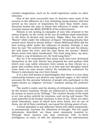 creative imagination, such as he could experience under no other
stimulus.
     One of the most successful men in America owes most of his
success to the influence of a very charming young woman, who has
served as his source of inspiration for more than twelve years.
Everyone knows the man to whom this reference is made, but not
everyone knows the REAL SOURCE of his achievements.
     History is not lacking in examples of men who attained to the
status of genii, as the result of the use of artificial mind stimulants
in the form of alcohol and narcotics. Edgar Allen Poe wrote the
“Raven” while under the influence of liquor, “dreaming dreams that
mortal never dared to dream before.” James Whitcomb Riley did his
best writing while under the influence of alcohol. Perhaps it was
thus he saw “the ordered intermingling of the real and the dream,
the mill above the river, and the mist above the stream.” Robert
Burns wrote best when intoxicated, “For Auld Lang Syne, my dear,
we’ll take a cup of kindness yet, for Auld Lang Syne.”
     But let it be remembered that many such men have destroyed
themselves in the end. Nature has prepared her own potions with
which men may safely stimulate their minds so they vibrate on a
plane that enables them to tune in to fine and rare thoughts which
come from—no man knows where! No satisfactory substitute for
Nature’s stimulants has ever been found.
     It is a fact well known to psychologists that there is a very close
relationship between sex desires and spiritual urges—a fact which
accounts for the peculiar behavior of people who participate in the
orgies known as religious “revivals,” common among the primitive
types.
     The world is ruled, and the destiny of civilization is established,
by the human emotions. People are influenced in their actions, not
by reason so much as by “feelings.” The creative faculty of the mind
is set into action entirely by emotions, and not by cold reason. The
most powerful of all human emotions is that of sex. There are other
mind stimulants, some of which have been listed, but no one of
them, nor all of them combined, can equal the driving power of sex.
     A mind stimulant is any influence which will either temporarily,
or permanently, increase the vibrations of thought. The ten major
stimulants, described, are those most commonly resorted to.
Through these sources one may commune with In.-finite
Intelligence, or enter, at will, the storehouse of the subconscious
                                  192
 