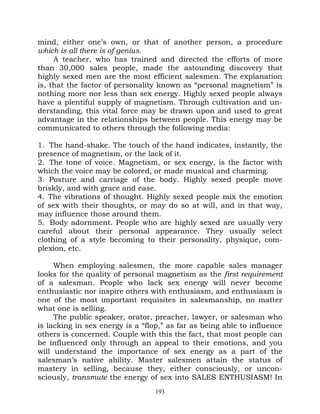 mind, either one’s own, or that of another person, a procedure
which is all there is of genius.
     A teacher, who has trained and directed the efforts of more
than 30,000 sales people, made the astounding discovery that
highly sexed men are the most efficient salesmen. The explanation
is, that the factor of personality known as “personal magnetism” is
nothing more nor less than sex energy. Highly sexed people always
have a plentiful supply of magnetism. Through cultivation and un-
derstanding, this vital force may be drawn upon and used to great
advantage in the relationships between people. This energy may be
communicated to others through the following media:

1. The hand-shake. The touch of the hand indicates, instantly, the
presence of magnetism, or the lack of it.
2. The tone of voice. Magnetism, or sex energy, is the factor with
which the voice may be colored, or made musical and charming.
3. Posture and carriage of the body. Highly sexed people move
briskly, and with grace and ease.
4. The vibrations of thought. Highly sexed people mix the emotion
of sex with their thoughts, or may do so at will, and in that way,
may influence those around them.
5. Body adornment. People who are highly sexed are usually very
careful about their personal appearance. They usually select
clothing of a style becoming to their personality, physique, com-
plexion, etc.

     When employing salesmen, the more capable sales manager
looks for the quality of personal magnetism as the first requirement
of a salesman. People who lack sex energy will never become
enthusiastic nor inspire others with enthusiasm, and enthusiasm is
one of the most important requisites in salesmanship, no matter
what one is selling.
     The public speaker, orator, preacher, lawyer, or salesman who
is lacking in sex energy is a “flop,” as far as being able to influence
others is concerned. Couple with this the fact, that most people can
be influenced only through an appeal to their emotions, and you
will understand the importance of sex energy as a part of the
salesman’s native ability. Master salesmen attain the status of
mastery in selling, because they, either consciously, or uncon-
sciously, transmute the energy of sex into SALES ENTHUSIASM! In
                                  193
 