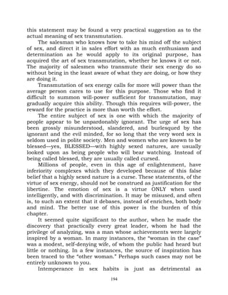 this statement may be found a very practical suggestion as to the
actual meaning of sex transmutation.
      The salesman who knows how to take his mind off the subject
of sex, and direct it in sales effort with as much enthusiasm and
determination as he would apply to its original purpose, has
acquired the art of sex transmutation, whether he knows it or not.
The majority of salesmen who transmute their sex energy do so
without being in the least aware of what they are doing, or how they
are doing it.
      Transmutation of sex energy calls for more will power than the
average person cares to use for this purpose. Those who find it
difficult to summon will-power sufficient for transmutation, may
gradually acquire this ability. Though this requires will-power, the
reward for the practice is more than worth the effort.
      The entire subject of sex is one with which the majority of
people appear to be unpardonably ignorant. The urge of sex has
been grossly misunderstood, slandered, and burlesqued by the
ignorant and the evil minded, for so long that the very word sex is
seldom used in polite society. Men and women who are known to be
blessed—yes, BLESSED—with highly sexed natures, are usually
looked upon as being people who will bear watching. Instead of
being called blessed, they are usually called cursed.
      Millions of people, even in this age of enlightenment, have
inferiority complexes which they developed because of this false
belief that a highly sexed nature is a curse. These statements, of the
virtue of sex energy, should not be construed as justification for the
libertine. The emotion of sex is a virtue ONLY when used
intelligently, and with discrimination. It may be misused, and often
is, to such an extent that it debases, instead of enriches, both body
and mind. The better use of this power is the burden of this
chapter.
      It seemed quite significant to the author, when he made the
discovery that practically every great leader, whom he had the
privilege of analyzing, was a man whose achievements were largely
inspired by a woman. In many instances, the “woman in the case”
was a modest, self-denying wife, of whom the public had heard but
little or nothing. In a few instances, the source of inspiration has
been traced to the “other woman.” Perhaps such cases may not be
entirely unknown to you.
      Intemperance in sex habits is just as detrimental as
                                 194
 