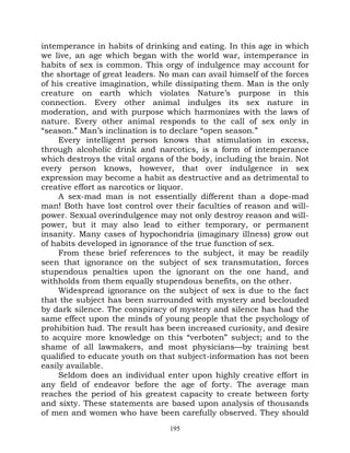 intemperance in habits of drinking and eating. In this age in which
we live, an age which began with the world war, intemperance in
habits of sex is common. This orgy of indulgence may account for
the shortage of great leaders. No man can avail himself of the forces
of his creative imagination, while dissipating them. Man is the only
creature on earth which violates Nature’s purpose in this
connection. Every other animal indulges its sex nature in
moderation, and with purpose which harmonizes with the laws of
nature. Every other animal responds to the call of sex only in
“season.” Man’s inclination is to declare “open season.”
     Every intelligent person knows that stimulation in excess,
through alcoholic drink and narcotics, is a form of intemperance
which destroys the vital organs of the body, including the brain. Not
every person knows, however, that over indulgence in sex
expression may become a habit as destructive and as detrimental to
creative effort as narcotics or liquor.
     A sex-mad man is not essentially different than a dope-mad
man! Both have lost control over their faculties of reason and will-
power. Sexual overindulgence may not only destroy reason and will-
power, but it may also lead to either temporary, or permanent
insanity. Many cases of hypochondria (imaginary illness) grow out
of habits developed in ignorance of the true function of sex.
     From these brief references to the subject, it may be readily
seen that ignorance on the subject of sex transmutation, forces
stupendous penalties upon the ignorant on the one hand, and
withholds from them equally stupendous benefits, on the other.
     Widespread ignorance on the subject of sex is due to the fact
that the subject has been surrounded with mystery and beclouded
by dark silence. The conspiracy of mystery and silence has had the
same effect upon the minds of young people that the psychology of
prohibition had. The result has been increased curiosity, and desire
to acquire more knowledge on this “verboten” subject; and to the
shame of all lawmakers, and most physicians—by training best
qualified to educate youth on that subject-information has not been
easily available.
     Seldom does an individual enter upon highly creative effort in
any field of endeavor before the age of forty. The average man
reaches the period of his greatest capacity to create between forty
and sixty. These statements are based upon analysis of thousands
of men and women who have been carefully observed. They should
                                 195
 
