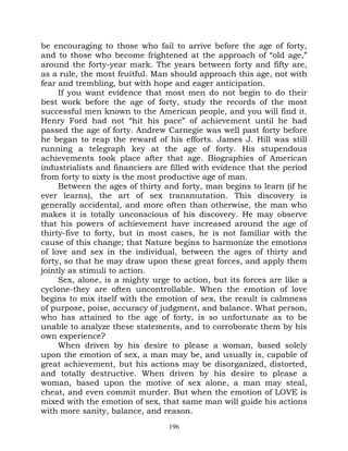 be encouraging to those who fail to arrive before the age of forty,
and to those who become frightened at the approach of “old age,”
around the forty-year mark. The years between forty and fifty are,
as a rule, the most fruitful. Man should approach this age, not with
fear and trembling, but with hope and eager anticipation.
     If you want evidence that most men do not begin to do their
best work before the age of forty, study the records of the most
successful men known to the American people, and you will find it.
Henry Ford had not “hit his pace” of achievement until he had
passed the age of forty. Andrew Carnegie was well past forty before
he began to reap the reward of his efforts. James J. Hill was still
running a telegraph key at the age of forty. His stupendous
achievements took place after that age. Biographies of American
industrialists and financiers are filled with evidence that the period
from forty to sixty is the most productive age of man.
     Between the ages of thirty and forty, man begins to learn (if he
ever learns), the art of sex transmutation. This discovery is
generally accidental, and more often than otherwise, the man who
makes it is totally unconscious of his discovery. He may observe
that his powers of achievement have increased around the age of
thirty-five to forty, but in most cases, he is not familiar with the
cause of this change; that Nature begins to harmonize the emotions
of love and sex in the individual, between the ages of thirty and
forty, so that he may draw upon these great forces, and apply them
jointly as stimuli to action.
     Sex, alone, is a mighty urge to action, but its forces are like a
cyclone-they are often uncontrollable. When the emotion of love
begins to mix itself with the emotion of sex, the result is calmness
of purpose, poise, accuracy of judgment, and balance. What person,
who has attained to the age of forty, is so unfortunate as to be
unable to analyze these statements, and to corroborate them by his
own experience?
     When driven by his desire to please a woman, based solely
upon the emotion of sex, a man may be, and usually is, capable of
great achievement, but his actions may be disorganized, distorted,
and totally destructive. When driven by his desire to please a
woman, based upon the motive of sex alone, a man may steal,
cheat, and even commit murder. But when the emotion of LOVE is
mixed with the emotion of sex, that same man will guide his actions
with more sanity, balance, and reason.
                                 196
 