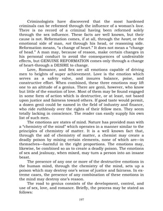 Criminologists have discovered that the most hardened
criminals can be reformed through the influence of a woman’s love.
There is no record of a criminal having been reformed solely
through the sex influence. These facts are well known, but their
cause is not. Reformation comes, if at all, through the heart, or the
emotional side of man, not through his head, or reasoning side.
Reformation means, “a change of heart.” It does not mean a “change
of head.” A man may, because of reason, make certain changes in
his personal conduct to avoid the consequences of undesirable
effects, but GENUINE REFORMATION comes only through a change
of heart-through a DESIRE to change.
      Love, Romance, and Sex are all emotions capable of driving
men to heights of super achievement. Love is the emotion which
serves as a safety valve, and insures balance, poise, and
constructive effort. When combined, these three emotions may lift
one to an altitude of a genius. There are genii, however, who know
but little of the emotion of love. Most of them may be found engaged
in some form of action which is destructive, or at least, not based
upon justice and fairness toward others. If good taste would permit,
a dozen genii could be named in the field of industry and finance,
who ride ruthlessly over the rights of their fellow men. They seem
totally lacking in conscience. The reader can easily supply his own
list of such men.
      The emotions are states of mind. Nature has provided man with
a “chemistry of the mind” which operates in a manner similar to the
principles of chemistry of matter. It is a well known fact that,
through the aid of chemistry of matter, a chemist may create a
deadly poison by mixing certain elements, none of which are—in
themselves—harmful in the right proportions. The emotions may,
likewise, be combined so as to create a deadly poison. The emotions
of sex and jealousy, when mixed, may turn a person into an insane
beast.
      The presence of any one or more of the destructive emotions in
the human mind, through the chemistry of the mind, sets up a
poison which may destroy one’s sense of justice and fairness. In ex-
treme cases, the presence of any combination of these emotions in
the mind may destroy one’s reason.
      The road to genius consists of the development, control, and
use of sex, love, and romance. Briefly, the process may be stated as
follows:
                                 197
 