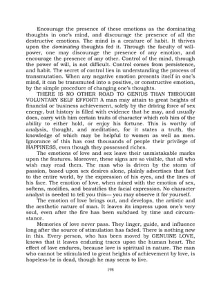Encourage the presence of these emotions as the dominating
thoughts in one’s mind, and discourage the presence of all the
destructive emotions. The mind is a creature of habit. It thrives
upon the dominating thoughts fed it. Through the faculty of will-
power, one may discourage the presence of any emotion, and
encourage the presence of any other. Control of the mind, through
the power of will, is not difficult. Control comes from persistence,
and habit. The secret of control lies in understanding the process of
transmutation. When any negative emotion presents itself in one’s
mind, it can be transmuted into a positive, or constructive emotion,
by the simple procedure of changing one’s thoughts.
     THERE IS NO OTHER ROAD TO GENIUS THAN THROUGH
VOLUNTARY SELF EFFORT! A man may attain to great heights of
financial or business achievement, solely by the driving force of sex
energy, but history is filled with evidence that he may, and usually
does, carry with him certain traits of character which rob him of the
ability to either hold, or enjoy his fortune. This is worthy of
analysis, thought, and meditation, for it states a truth, the
knowledge of which may be helpful to women as well as men.
Ignorance of this has cost thousands of people their privilege of
HAPPINESS, even though they possessed riches.
     The emotions of love and sex leave their unmistakable marks
upon the features. Moreover, these signs are so visible, that all who
wish may read them. The man who is driven by the storm of
passion, based upon sex desires alone, plainly advertises that fact
to the entire world, by the expression of his eyes, and the lines of
his face. The emotion of love, when mixed with the emotion of sex,
softens, modifies, and beautifies the facial expression. No character
analyst is needed to tell you this— you may observe it for yourself.
     The emotion of love brings out, and develops, the artistic and
the aesthetic nature of man. It leaves its impress upon one’s very
soul, even after the fire has been subdued by time and circum-
stance.
     Memories of love never pass. They linger, guide, and influence
long after the source of stimulation has faded. There is nothing new
in this. Every person, who has been moved by GENUINE LOVE,
knows that it leaves enduring traces upon the human heart. The
effect of love endures, because love is spiritual in nature. The man
who cannot be stimulated to great heights of achievement by love, is
hopeless-he is dead, though he may seem to live.
                                 198
 