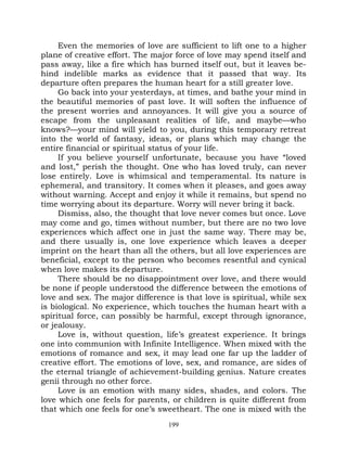 Even the memories of love are sufficient to lift one to a higher
plane of creative effort. The major force of love may spend itself and
pass away, like a fire which has burned itself out, but it leaves be-
hind indelible marks as evidence that it passed that way. Its
departure often prepares the human heart for a still greater love.
     Go back into your yesterdays, at times, and bathe your mind in
the beautiful memories of past love. It will soften the influence of
the present worries and annoyances. It will give you a source of
escape from the unpleasant realities of life, and maybe—who
knows?—your mind will yield to you, during this temporary retreat
into the world of fantasy, ideas, or plans which may change the
entire financial or spiritual status of your life.
     If you believe yourself unfortunate, because you have “loved
and lost,” perish the thought. One who has loved truly, can never
lose entirely. Love is whimsical and temperamental. Its nature is
ephemeral, and transitory. It comes when it pleases, and goes away
without warning. Accept and enjoy it while it remains, but spend no
time worrying about its departure. Worry will never bring it back.
     Dismiss, also, the thought that love never comes but once. Love
may come and go, times without number, but there are no two love
experiences which affect one in just the same way. There may be,
and there usually is, one love experience which leaves a deeper
imprint on the heart than all the others, but all love experiences are
beneficial, except to the person who becomes resentful and cynical
when love makes its departure.
     There should be no disappointment over love, and there would
be none if people understood the difference between the emotions of
love and sex. The major difference is that love is spiritual, while sex
is biological. No experience, which touches the human heart with a
spiritual force, can possibly be harmful, except through ignorance,
or jealousy.
     Love is, without question, life’s greatest experience. It brings
one into communion with Infinite Intelligence. When mixed with the
emotions of romance and sex, it may lead one far up the ladder of
creative effort. The emotions of love, sex, and romance, are sides of
the eternal triangle of achievement-building genius. Nature creates
genii through no other force.
     Love is an emotion with many sides, shades, and colors. The
love which one feels for parents, or children is quite different from
that which one feels for one’s sweetheart. The one is mixed with the
                                  199
 
