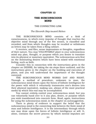 CHAPTER 12

                     THE SUBCONSCIOUS
                           MIND

                      THE CONNECTING LINK

                  The Eleventh Step toward Riches

     THE SUBCONSCIOUS MIND consists of a field of
consciousness, in which every impulse of thought that reaches the
objective mind through any of the five senses, is classified and
recorded, and from which thoughts may be recalled or withdrawn
as letters may be taken from a filing cabinet.
     It receives, and files, sense impressions or thoughts, regardless
of their nature. You may VOLUNTARILY plant in your subconscious
mind any plan, thought, or purpose which you desire to translate
into its physical or monetary equivalent. The subconscious acts first
on the dominating desires which have been mixed with emotional
feeling, such as faith.
     Consider this in connection with the instructions given in the
chapter on DESIRE, for taking the six steps there outlined, and the
instructions given in the chapter on the building and execution of
plans, and you will understand the importance of the thought
conveyed.
     THE SUBCONSCIOUS MIND WORKS DAY AND NIGHT.
Through a method of procedure, unknown to man, the
subconscious mind draws upon the forces of Infinite Intelligence for
the power with which it voluntarily transmutes one’s desires into
their physical equivalent, making use, always of the most practical
media by which this end may be accomplished.
     You cannot entirely control your subconscious mind, but you
can voluntarily hand over to it any plan, desire, or purpose which
you wish transformed into concrete form. Read, again, instructions
for using the subconscious mind, in the chapter on autosuggestion.
     There is plenty of evidence to support the belief that the
subconscious mind is the connecting link between the finite mind of
man and Infinite Intelligence. It is the intermediary through which
one may draw upon the forces of Infinite Intelligence at will. It,
alone, contains the secret process by which mental impulses are
                                 203
 