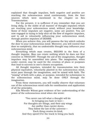 explained that thought impulses, both negative and positive are
reaching the subconscious mind continuously, from the four
sources which were mentioned in the chapter on Sex
Transmutation.
     For the present, it is sufficient if you remember that you are
living daily, in the midst of all manner of thought impulses which
are reaching your subconscious mind, without your knowledge.
Some of these impulses are negative, some are positive. You are
now engaged in trying to help shut oil the flow of negative impulses,
and to aid in voluntarily influencing your subconscious mind,
through positive impulses of DESIRE.
     When you achieve this, you will possess the key which unlocks
the door to your subconscious mind. Moreover, you will control that
door so completely, that no undesirable thought may influence your
subconscious mind.
     Everything which man creates, BEGINS in the form of a
thought impulse. Man can create nothing which he does not first
conceive in THOUGHT. Through the aid of the imagination, thought
impulses may be assembled into plans. The imagination, when
under control, may be used for the creation of plans or purposes
that lead to success in one’s chosen occupation.
     All thought impulses, intended for transmutation into their
physical equivalent, voluntarily planted in the subconscious mind,
must pass through the imagination, and be mixed with faith. The
“mixing” of faith with a plan, or purpose, intended for submission to
the subconscious mind, may be done ONLY through the
imagination.
     From these statements, you will readily observe that voluntary
use of the subconscious mind calls for coordination and application
of all the principles.
     Ella Wheeler Wilcox gave evidence of her understanding of the
power of the subconscious mind when she wrote:

            “You never can tell what a thought will do
                  In bringing you hate or love—
           For thoughts are things, and their airy wings
                  Are swifter than carrier doves.
               They follow the law of the universe—
                    Each thing creates its kind,
          And they speed O’er the track to bring you back
                                 205
 