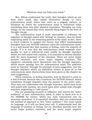 Whatever went out from your mind.”

      Mrs. Wilcox understood the truth, that thoughts which go out
from one’s mind, also imbed themselves deeply in one’s
subconscious mind, where they serve as a magnet, pattern, or
blueprint by which the subconscious mind is influenced while
translating them into their physical equivalent. Thoughts are truly
things, for the reason that every material thing begins in the form of
thought-energy.
      The subconscious mind is more susceptible to influence by
impulses of thought mixed with “feeling” or emotion, than by those
originating solely in the reasoning portion of the mind. In fact, there
is much evidence to support the theory, that ONLY emotionalized
thoughts have any ACTION influence upon the subconscious mind.
It is a well known fact that emotion or feeling, rules the majority of
people. If it is true that the subconscious mind responds more
quickly to, and is influenced more readily by thought impulses
which are well mixed with emotion, it is essential to become familiar
with the more important of the emotions. There are seven major
positive emotions, and seven major negative emotions. The
negatives voluntarily inject themselves into the thought impulses,
which insure passage into the subconscious mind. The positives
must be injected, through the principle of auto-suggestion, into the
thought impulses which an individual wishes to pass on to his
subconscious mind. (Instructions have been given in the chapter on
auto-suggestion.)
      These emotions, or feeling impulses, may be likened to yeast in
a loaf of bread, because they constitute the ACTION element, which
transforms thought impulses from the passive to the active state.
Thus may one understand why thought impulses, which have been
well mixed with emotion, are acted upon more readily than thought
impulses originating in “cold reason.”
      You are preparing yourself to influence and control the “inner
audience” of your subconscious mind, in order to hand over to it
the DESIRE for money, which you wish transmuted into its
monetary equivalent. It is essential, therefore, that you understand
the method of approach to this “inner audience.” You must speak
its language, or it will not heed your call. It understands best the
language of emotion or feeling. Let us, therefore describe here the
seven major positive emotions, and the seven major negative
                                  206
 