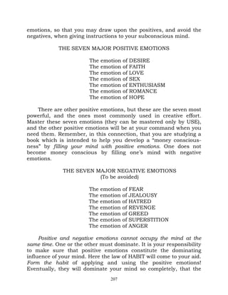 emotions, so that you may draw upon the positives, and avoid the
negatives, when giving instructions to your subconscious mind.

            THE SEVEN MAJOR POSITIVE EMOTIONS

                        The   emotion of DESIRE
                        The   emotion of FAITH
                        The   emotion of LOVE
                        The   emotion of SEX
                        The   emotion of ENTHUSIASM
                        The   emotion of ROMANCE
                        The   emotion of HOPE

    There are other positive emotions, but these are the seven most
powerful, and the ones most commonly used in creative effort.
Master these seven emotions (they can be mastered only by USE),
and the other positive emotions will be at your command when you
need them. Remember, in this connection, that you are studying a
book which is intended to help you develop a “money conscious-
ness” by filling your mind with positive emotions. One does not
become money conscious by filling one’s mind with negative
emotions.

              THE SEVEN MAJOR NEGATIVE EMOTIONS
                         (To be avoided)

                        The emotion of FEAR
                        The emotion of JEALOUSY
                        The emotion of HATRED
                        The emotion of REVENGE
                        The emotion of GREED
                        The emotion of SUPERSTITION
                        The emotion of ANGER

     Positive and negative emotions cannot occupy the mind at the
same time. One or the other must dominate. It is your responsibility
to make sure that positive emotions constitute the dominating
influence of your mind. Here the law of HABIT will come to your aid.
Form the habit of applying and using the positive emotions!
Eventually, they will dominate your mind so completely, that the
                                 207
 