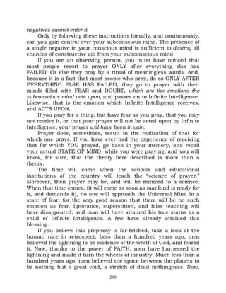 negatives cannot enter it.
     Only by following these instructions literally, and continuously,
can you gain control over your subconscious mind. The presence of
a single negative in your conscious mind is sufficient to destroy all
chances of constructive aid from your subconscious mind.
     If you are an observing person, you must have noticed that
most people resort to prayer ONLY after everything else has
FAILED! Or else they pray by a ritual of meaningless words. And,
because it is a fact that most people who pray, do so ONLY AFTER
EVERYTHING ELSE HAS FAILED, they go to prayer with their
minds filled with FEAR and DOUBT, which are the emotions the
subconscious mind acts upon, and passes on to Infinite Intelligence.
Likewise, that is the emotion which Infinite Intelligence receives,
and ACTS UPON.
     If you pray for a thing, but have fear as you pray, that you may
not receive it, or that your prayer will not be acted upon by Infinite
Intelligence, your prayer will have been in vain.
     Prayer does, sometimes, result in the realization of that for
which one prays. If you have ever had the experience of receiving
that for which YOU prayed, go back in your memory, and recall
your actual STATE OF MIND, while you were praying, and you will
know, for sure, that the theory here described is more than a
theory.
     The time will come when the schools and educational
institutions of the country will teach the “science of prayer.”
Moreover, then prayer may be, and will be reduced to a science.
When that time comes, (it will come as soon as mankind is ready for
it, and demands it), no one will approach the Universal Mind in a
state of fear, for the very good reason that there will be no such
emotion as fear. Ignorance, superstition, and false teaching will
have disappeared, and man will have attained his true status as a
child of Infinite Intelligence. A few have already attained this
blessing.
     If you believe this prophesy is far-fetched, take a look at the
human race in retrospect. Less than a hundred years ago, men
believed the lightning to be evidence of the wrath of God, and feared
it. Now, thanks to the power of FAITH, men have harnessed the
lightning and made it turn the wheels of industry. Much less than a
hundred years ago, men believed the space between the planets to
be nothing but a great void, a stretch of dead nothingness. Now,
                                 208
 