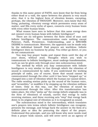 thanks to this same power of FAITH, men know that far from being
either dead or a void, the space between the planets is very much
alive, that it is the highest form of vibration known, excepting,
perhaps, the vibration of THOUGHT. Moreover, men know that this
living, pulsating, vibratory energy which permeates every atom of
matter, and fills every niche of space, connects every human brain
with every other human brain.
     What reason have men to believe that this same energy does
not connect every human brain with Infinite Intelligence?
     There are no toll-gates between the finite mind of man and
Infinite Intelligence. The communication costs nothing except
Patience, Faith, Persistence, Understanding, and a SINCERE
DESIRE to communicate. Moreover, the approach can be made only
by the individual himself. Paid prayers are worthless. Infinite
Intelligence does no business by proxy. You either go direct, or you
do not communicate.
     You may buy prayer books and repeat them until the day of
your doom, without avail. Thoughts which you wish to
communicate to Infinite Intelligence, must undergo transformation,
such as can be given only through your own subconscious mind.
     The method by which you may communicate with Infinite
Intelligence is very similar to that through which the vibration of
sound is communicated by radio. If you understand the working
principle of radio, you of course, know that sound cannot be
communicated through the ether until it has been “stepped up,” or
changed into a rate of vibration which the human ear cannot detect.
The radio sending station picks up the sound of the human voice,
and “scrambles,” or modifies it by stepping up the vibration millions
of times. Only in this way, can the vibration of sound be
communicated through the ether. After this transformation has
taken place, the ether “picks up” the energy (which originally was in
the form of vibrations of sound), carries that energy to radio
receiving stations, and these receiving sets “step” that energy back
down to its original rate of vibration so it is recognized as sound.
     The subconscious mind is the intermediary, which translates
one’s prayers into terms which Infinite Intelligence can recognize,
presents the message, and brings back the answer in the form of a
definite plan or idea for procuring the object of the prayer.
Understand this principle, and you will know why mere words read
from a prayer book cannot, and will never serve as an agency of
                                 209
 