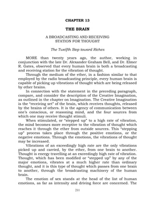 CHAPTER 13

                           THE BRAIN
                A BROADCASTING AND RECEIVING
                    STATION FOR THOUGHT

                   The Twelfth Step toward Riches

     MORE than twenty years ago, the author, working in
conjunction with the late Dr. Alexander Graham Bell, and Dr. Elmer
R. Gates, observed that every human brain is both a broadcasting
and receiving station for the vibration of thought.
     Through the medium of the ether, in a fashion similar to that
employed by the radio broadcasting principle, every human brain is
capable of picking up vibrations of thought which are being released
by other brains.
     In connection with the statement in the preceding paragraph,
compare, and consider the description of the Creative Imagination,
as outlined in the chapter on Imagination. The Creative Imagination
is the “receiving set” of the brain, which receives thoughts, released
by the brains of others. It is the agency of communication between
one’s conscious, or reasoning mind, and the four sources from
which one may receive thought stimuli.
     When stimulated, or “stepped up” to a high rate of vibration,
the mind becomes more receptive to the vibration of thought which
reaches it through the ether from outside sources. This “stepping
up” process takes place through the positive emotions, or the
negative emotions. Through the emotions, the vibrations of thought
may be increased.
     Vibrations of an exceedingly high rate are the only vibrations
picked up and carried, by the ether, from one brain to another.
Thought is energy travelling at an exceedingly high rate of vibration.
Thought, which has been modified or “stepped up” by any of the
major emotions, vibrates at a much higher rate than ordinary
thought, and it is this type of thought which passes from one brain
to another, through the broadcasting machinery of the human
brain.
     The emotion of sex stands at the head of the list of human
emotions, as far as intensity and driving force are concerned. The
                                 211
 
