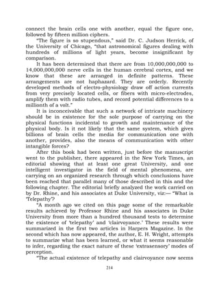 connect the brain cells one with another, equal the figure one,
followed by fifteen million ciphers.
      “The figure is so stupendous,” said Dr. C. Judson Herrick, of
the University of Chicago, “that astronomical figures dealing with
hundreds of millions of light years, become insignificant by
comparison.
      It has been determined that there are from 10,000,000,000 to
14,000,000,000 nerve cells in the human cerebral cortex, and we
know that these are arranged in definite patterns. These
arrangements are not haphazard. They are orderly. Recently
developed methods of electro-physiology draw off action currents
from very precisely located cells, or fibers with micro-electrodes,
amplify them with radio tubes, and record potential differences to a
millionth of a volt.”
      It is inconceivable that such a network of intricate machinery
should be in existence for the sole purpose of carrying on the
physical functions incidental to growth and maintenance of the
physical body. Is it not likely that the same system, which gives
billions of brain cells the media for communication one with
another, provides, also the means of communication with other
intangible forces?
      After this book had been written, just before the manuscript
went to the publisher, there appeared in the New York Times, an
editorial showing that at least one great University, and one
intelligent investigator in the field of mental phenomena, are
carrying on an organized research through which conclusions have
been reached that parallel many of those described in this and the
following chapter. The editorial briefly analyzed the work carried on
by Dr. Rhine, and his associates at Duke University, viz:— “What is
‘Telepathy’?
      “A month ago we cited on this page some of the remarkable
results achieved by Professor Rhine and his associates in Duke
University from more than a hundred thousand tests to determine
the existence of ‘telepathy’ and ‘clairvoyance.’ These results were
summarized in the first two articles in Harpers Magazine. In the
second which has now appeared, the author, E. H. Wright, attempts
to summarize what has been learned, or what it seems reasonable
to infer, regarding the exact nature of these ‘extrasensory’ modes of
perception.
      “The actual existence of telepathy and clairvoyance now seems
                                 214
 