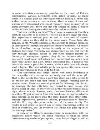 to some scientists enormously probable as the result of Rhine’s
experiments. Various percipients were asked to name as many
cards in a special pack as they could without looking at them and
without other sensory access to them. About a score of men and
women were discovered who could regularly name so many of the
cards correctly that ‘there was not one chance in many a million
million of their having done their feats by luck or accident.’
     “But how did they do them? These powers, assuming that they
exist, do not seem to be sensory. There is no known organ for them.
The experiments worked just as well at distances of several
hundred miles as they did in the same room. These facts also
dispose, in Mr. Wright’s opinion, of the attempt to explain telepathy
or clairvoyance through any physical theory of radiation. All known
forms of radiant energy decline inversely as the square of the
distance traversed. Telepathy and clairvoyance do not. But they do
vary through physical causes as our other mental powers do.
Contrary to widespread opinion, they do not improve when the
percipient is asleep or half-asleep, but, on the contrary, when he is
most wide-awake and alert. Rhine discovered that a narcotic will
invariably lower a percipient’s score, while a stimulant will always
send it higher. The most reliable performer apparently cannot make
a good score unless he tries to do his best.
     “One conclusion that Wright draws with some confidence is
that telepathy and clairvoyance are really one and the same gift.
That is, the faculty that ‘sees’ a card face down on a table seems to
be exactly the same one that ‘reads’ a thought residing only in
another mind. There are several grounds for believing this. So far,
for example, the two gifts have been found in every person who
enjoys either of them. In every one so far the two have been of equal
vigor, almost exactly. Screens, walls, distances, have no effect at all
on either. Wright advances from this conclusion to express what he
puts forward as no more than the mere ‘hunch’ that other extra-
sensory experiences, prophetic dreams, premonitions of disaster,
and the like, may also prove to be part of the same faculty. The
reader is not asked to accept any of these conclusions unless he
finds it necessary, but the evidence that Rhine has piled up must
remain impressive.”
     In view of Dr. Rhine’s announcement in connection with the
conditions under which the mind responds to what he terms
“extra—sensory modes of perception, I now feel privileged to add to
                                  215
 