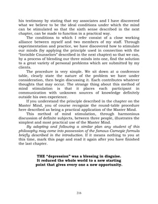 his testimony by stating that my associates and I have discovered
what we believe to be the ideal conditions under which the mind
can be stimulated so that the sixth sense described in the next
chapter, can be made to function in a practical way.
     The conditions to which I refer consist of a close working
alliance between myself and two members of my staff. Through
experimentation and practice, we have discovered how to stimulate
our minds (by applying the principle used in connection with the
“Invisible Counselors” described in the next chapter) so that we can,
by a process of blending our three minds into one, find the solution
to a great variety of personal problems which are submitted by my
clients.
     The procedure is very simple. We sit down at a conference
table, clearly state the nature of the problem we have under
consideration, then begin discussing it. Each contributes whatever
thoughts that may occur. The strange thing about this method of
mind stimulation is that it places each participant in
communication with unknown sources of knowledge definitely
outside his own experience.
     If you understand the principle described in the chapter on the
Master Mind, you of course recognize the round-table procedure
here described as being a practical application of the Master Mind.
     This method of mind stimulation, through harmonious
discussion of definite subjects, between three people, illustrates the
simplest and most practical use of the Master Mind.
     By adopting and following a similar plan any student of this
philosophy may come into possession of the famous Carnegie formula
briefly described in the introduction. If it means nothing to you at
this time, mark this page and read it again after you have finished
the last chapter.


          THE “depression” was a blessing in disguise.
          It reduced the whole world to a new starting
         point that gives every one a new opportunity.




                                 216
 