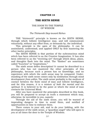 CHAPTER 14

                      THE SIXTH SENSE

                   THE DOOR TO THE TEMPLE
                         OF WISDOM

                 The Thirteenth Step toward Riches

     THE “thirteenth” principle is known as the SIXTH SENSE,
through which Infinite Intelligence may, and will communicate
voluntarily, without any effort from, or demands by, the individual.
     This principle is the apex of the philosophy. It can be
assimilated, understood, and applied ONLY by first mastering the
other twelve principles.
     The SIXTH SENSE is that portion of the subconscious mind
which has been referred to as the Creative Imagination. It has also
been referred to as the “receiving set” through which ideas, plans,
and thoughts flash into the mind. The “flashes” are sometimes
called “hunches” or “inspirations.”
     The sixth sense defies description! It cannot be described to a
person who has not mastered the other principles of this
philosophy, because such a person has no knowledge, and no
experience with which the sixth sense may be compared. Under-
standing of the sixth sense comes only by meditation through mind
development from within. The sixth sense probably is the medium of
contact between the finite mind of man and Infinite Intelligence,
and for this reason, it is a mixture of both the mental and the
spiritual. It is believed to be the point at which the mind of man
contacts the Universal Mind.
     After you have mastered the principles described in this book,
you will be prepared to accept as truth a statement which may,
otherwise, be incredible to you, namely:
     Through the aid of the sixth sense, you will be warned of
impending dangers in time to avoid them, and notified of
opportunities in time to embrace them.
     There comes to your aid, and to do your bidding, with the
development of the sixth sense, a “guardian angel” who will open to
you at all times the door to the Temple of Wisdom.
                                217
 