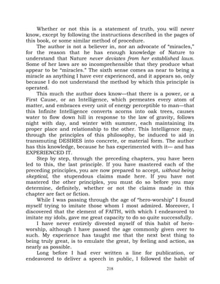 Whether or not this is a statement of truth, you will never
know, except by following the instructions described in the pages of
this book, or some similar method of procedure.
     The author is not a believer in, nor an advocate of “miracles,”
for the reason that he has enough knowledge of Nature to
understand that Nature never deviates from her established laws.
Some of her laws are so incomprehensible that they produce what
appear to be “miracles.” The sixth sense comes as near to being a
miracle as anything I have ever experienced, and it appears so, only
because I do not understand the method by which this principle is
operated.
     This much the author does know—that there is a power, or a
First Cause, or an Intelligence, which permeates every atom of
matter, and embraces every unit of energy perceptible to man—that
this Infinite Intelligence converts acorns into oak trees, causes
water to flow down hill in response to the law of gravity, follows
night with day, and winter with summer, each maintaining its
proper place and relationship to the other. This Intelligence may,
through the principles of this philosophy, be induced to aid in
transmuting DESIRES into concrete, or material form. The author
has this knowledge, because he has experimented with it— and has
EXPERIENCED IT.
     Step by step, through the preceding chapters, you have been
led to this, the last principle. If you have mastered each of the
preceding principles, you are now prepared to accept, without being
skeptical, the stupendous claims made here. If you have not
mastered the other principles, you must do so before you may
determine, definitely, whether or not the claims made in this
chapter are fact or fiction.
     While I was passing through the age of “hero-worship” I found
myself trying to imitate those whom I most admired. Moreover, I
discovered that the element of FAITH, with which I endeavored to
imitate my idols, gave me great capacity to do so quite successfully.
     I have never entirely divested myself of this habit of hero-
worship, although I have passed the age commonly given over to
such. My experience has taught me that the next best thing to
being truly great, is to emulate the great, by feeling and action, as
nearly as possible.
     Long before I had ever written a line for publication, or
endeavored to deliver a speech in public, I followed the habit of
                                 218
 
