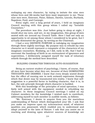 reshaping my own character, by trying to imitate the nine men
whose lives and life-works had been most impressive to me. These
nine men were, Emerson, Paine, Edison, Darwin, Lincoln, Burbank,
Napoleon, Ford, and Carnegie.
     Every night, over a long period of years, I held an imaginary
Council meeting with this group whom I called my “Invisible
Counselors.”
     The procedure was this. Just before going to sleep at night, I
would shut my eyes, and see, in my imagination, this group of men
seated with me around my Council Table. Here I had not only an
opportunity to sit among those whom I considered to be great, but I
actually dominated the group, by serving as the Chairman.
     I had a very DEFINITE PURPOSE in indulging my imagination
through these nightly meetings. My purpose was to rebuild my own
character so it would represent a composite of the characters of my
imaginary counselors. Realizing, as I did, early in life, that I had to
overcome the handicap of birth in an environment of ignorance and
superstition, I deliberately assigned myself the task of voluntary
rebirth through the method here described.

     BUILDING CHARACTER THROUGH AUTO-SUGGESTION

     Being an earnest student of psychology, I knew, of course, that
all men have become what they are, because of their DOMINATING
THOUGHTS AND DESIRES. I knew that every deeply seated desire
has the effect of causing one to seek outward expression through
which that desire may be transmuted into reality. I knew that self-
suggestion is a powerful factor in building character, that it is, in
fact, the sole principle through which character is builded.
     With this knowledge of the principles of mind operation, I was
fairly well armed with the equipment needed in rebuilding my
character. In these imaginary Council meetings I called on my
Cabinet members for the knowledge I wished each to contribute,
addressing myself to each member in audible words, as follows:
     “Mr. Emerson, I desire to acquire from you the marvelous
understanding of Nature which distinguished your life. I ask that
you make an impress upon my subconscious mind, of whatever
qualities you possessed, which enabled you to understand and
adapt yourself to the laws of Nature. I ask that you assist me in
reaching and drawing upon whatever sources of knowledge are
                                  219
 