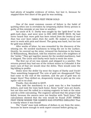 had plenty of tangible evidence of riches, but lost it, because he
stopped three feet short of the goal he was seeking.

                    THREE FEET FROM GOLD

      One of the most common causes of failure is the habit of
quitting when one is overtaken by temporary defeat. Every person is
guilty of this mistake at one time or another.
      An uncle of R. U. Darby was caught by the “gold fever” in the
gold-rush days, and went west to DIG AND GROW RICH. He had
never heard that more gold has been mined from the brains of men
than has ever been taken from the earth. He staked a claim and
went to work with pick and shovel. The going was hard, but his lust
for gold was definite.
      After weeks of labor, he was rewarded by the discovery of the
shining ore. He needed machinery to bring the ore to the surface.
Quietly, he covered up the mine, retraced his footsteps to his home
in Williamsburg, Maryland, told his relatives and a few neighbors of
the “strike.” They got together money for the needed machinery, had
it shipped. The uncle and Darby went back to work the mine.
      The first car of ore was mined, and shipped to a smelter. The
returns proved they had one of the richest mines in Colorado! A few
more cars of that ore would clear the debts. Then would come the
big killing in profits.
      Down went the drills! Up went the hopes of Darby and Uncle!
Then something happened! The vein of gold ore disappeared! They
had come to the end of the rainbow, and the pot of gold was no
longer there! They drilled on, desperately trying to pick up the vein
again—all to no avail.
      Finally, they decided to QUIT.
      They sold the machinery to a junk man for a few hundred
dollars, and took the train back home. Some “junk” men are dumb,
but not this one! He called in a mining engineer to look at the mine
and do a little calculating. The engineer advised that the project had
failed, because the owners were not familiar with “fault lines.” His
calculations showed that the vein would be found JUST THREE
FEET FROM WHERE THE DARBYS HAD STOPPED DRILLING! That
is exactly where it was found!
      The “Junk” man took millions of dollars in ore from the mine,
because he knew enough to seek expert counsel before giving up.
                                  22
 