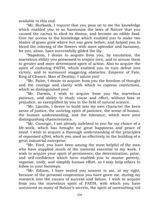 available to this end.
     “Mr. Burbank, I request that you pass on to me the knowledge
which enabled you to so harmonize the laws of Nature that you
caused the cactus to shed its thorns, and become an edible food.
Give me access to the knowledge which enabled you to make two
blades of grass grow where but one grew before, and helped you to
blend the coloring of the flowers with more splendor and harmony,
for you, alone, have successfully gilded the lily.
     “Napoleon, I desire to acquire from you, by emulation, the
marvelous ability you possessed to inspire men, and to arouse them
to greater and more determined spirit of action. Also to acquire the
spirit of enduring FAITH, which enabled you to turn defeat into
victory, and to surmount staggering obstacles. Emperor of Fate,
King of Chance, Man of Destiny, I salute you!
     “Mr. Paine, I desire to acquire from you the freedom of thought
and the courage and clarity with which to express convictions,
which so distinguished you!
     “Mr. Darwin, I wish to acquire from you the marvelous
patience, and ability to study cause and effect, without bias or
prejudice, so exemplified by you in the field of natural science.
     “Mr. Lincoln, I desire to build into my own character the keen
sense of justice, the untiring spirit of patience, the sense of humor,
the human understanding, and the tolerance, which were your
distinguishing characteristics.
     “Mr. Carnegie, I am already indebted to you for my choice of a
life-work, which has brought me great happiness and peace of
mind. I wish to acquire a thorough understanding of the principles
of organized effort, which you used so effectively in the building of a
great industrial enterprise.
     “Mr. Ford, you have been among the most helpful of the men
who have supplied much of the material essential to my work. I
wish to acquire your spirit of persistence, the determination, poise,
and self-confidence which have enabled you to master poverty,
organize, unify, and simplify human effort, so I may help others to
follow in your footsteps.
     “Mr. Edison, I have seated you nearest to me, at my right,
because of the personal cooperation you have given me, during my
research into the causes of success and failure. I wish to acquire
from you the marvelous spirit of FAITH, with which you have
uncovered so many of Nature’s secrets, the spirit of unremitting toil
                                  220
 