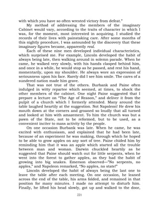 with which you have so often wrested victory from defeat.”
     My method of addressing the members of the imaginary
Cabinet would vary, according to the traits of character in which I
was, for the moment, most interested in acquiring. I studied the
records of their lives with painstaking care. After some months of
this nightly procedure, I was astounded by the discovery that these
imaginary figures became, apparently real.
     Each of these nine men developed individual characteristics,
which surprised me. For example, Lincoln developed the habit of
always being late, then walking around in solemn parade. When he
came, he walked very slowly, with his hands clasped behind him,
and once in a while, he would stop as he passed, and rest his hand,
momentarily, upon my shoulder. He always wore an expression of
seriousness upon his face. Rarely did I see him smile. The cares of a
sundered nation made him grave.
     That was not true of the others. Burbank and Paine often
indulged in witty repartee which seemed, at times, to shock the
other members of the cabinet. One night Paine suggested that I
prepare a lecture on “The Age of Reason,” and deliver it from the
pulpit of a church which I formerly attended. Many around the
table laughed heartily at the suggestion. Not Napoleon! He drew his
mouth down at the corners and groaned so loudly that all turned
and looked at him with amazement. To him the church was but a
pawn of the State, not to be reformed, but to be used, as a
convenient inciter to mass activity by the people.
     On one occasion Burbank was late. When he came, he was
excited with enthusiasm, and explained that he had been late,
because of an experiment he was making, through which he hoped
to be able to grow apples on any sort of tree. Paine chided him by
reminding him that it was an apple which started all the trouble
between man and woman. Darwin chuckled heartily as he
suggested that Paine should watch out for little serpents, when he
went into the forest to gather apples, as they had the habit of
growing into big snakes. Emerson observed—”No serpents, no
apples,” and Napoleon remarked, “No apples, no state!”
     Lincoln developed the habit of always being the last one to
leave the table after each meeting. On one occasion, he leaned
across the end of the table, his arms folded, and remained in that
position for many minutes. I made no attempt to disturb him.
Finally, he lifted his head slowly, got up and walked to the door,
                                 221
 