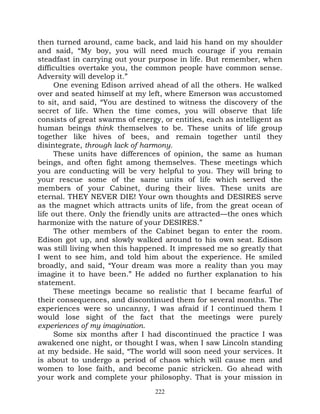 then turned around, came back, and laid his hand on my shoulder
and said, “My boy, you will need much courage if you remain
steadfast in carrying out your purpose in life. But remember, when
difficulties overtake you, the common people have common sense.
Adversity will develop it.”
      One evening Edison arrived ahead of all the others. He walked
over and seated himself at my left, where Emerson was accustomed
to sit, and said, “You are destined to witness the discovery of the
secret of life. When the time comes, you will observe that life
consists of great swarms of energy, or entities, each as intelligent as
human beings think themselves to be. These units of life group
together like hives of bees, and remain together until they
disintegrate, through lack of harmony.
      These units have differences of opinion, the same as human
beings, and often fight among themselves. These meetings which
you are conducting will be very helpful to you. They will bring to
your rescue some of the same units of life which served the
members of your Cabinet, during their lives. These units are
eternal. THEY NEVER DIE! Your own thoughts and DESIRES serve
as the magnet which attracts units of life, from the great ocean of
life out there. Only the friendly units are attracted—the ones which
harmonize with the nature of your DESIRES.”
      The other members of the Cabinet began to enter the room.
Edison got up, and slowly walked around to his own seat. Edison
was still living when this happened. It impressed me so greatly that
I went to see him, and told him about the experience. He smiled
broadly, and said, “Your dream was more a reality than you may
imagine it to have been.” He added no further explanation to his
statement.
      These meetings became so realistic that I became fearful of
their consequences, and discontinued them for several months. The
experiences were so uncanny, I was afraid if I continued them I
would lose sight of the fact that the meetings were purely
experiences of my imagination.
      Some six months after I had discontinued the practice I was
awakened one night, or thought I was, when I saw Lincoln standing
at my bedside. He said, “The world will soon need your services. It
is about to undergo a period of chaos which will cause men and
women to lose faith, and become panic stricken. Go ahead with
your work and complete your philosophy. That is your mission in
                                  222
 