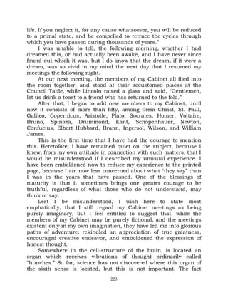 life. If you neglect it, for any cause whatsoever, you will be reduced
to a primal state, and be compelled to retrace the cycles through
which you have passed during thousands of years.”
      I was unable to tell, the following morning, whether I had
dreamed this, or had actually been awake, and I have never since
found out which it was, but I do know that the dream, if it were a
dream, was so vivid in my mind the next day that I resumed my
meetings the following night.
      At our next meeting, the members of my Cabinet all filed into
the room together, and stood at their accustomed places at the
Council Table, while Lincoln raised a glass and said, “Gentlemen,
let us drink a toast to a friend who has returned to the fold.”
      After that, I began to add new members to my Cabinet, until
now it consists of more than fifty, among them Christ, St. Paul,
Galileo, Copernicus, Aristotle, Plato, Socrates, Homer, Voltaire,
Bruno, Spinoza, Drummond, Kant, Schopenhauer, Newton,
Confucius, Elbert Hubbard, Brann, Ingersol, Wilson, and William
James.
      This is the first time that I have had the courage to mention
this. Heretofore, I have remained quiet on the subject, because I
knew, from my own attitude in connection with such matters, that I
would be misunderstood if I described my unusual experience. I
have been emboldened now to reduce my experience to the printed
page, because I am now less concerned about what “they say” than
I was in the years that have passed. One of the blessings of
maturity is that it sometimes brings one greater courage to be
truthful, regardless of what those who do not understand, may
think or say.
      Lest I be misunderstood, I wish here to state most
emphatically, that I still regard my Cabinet meetings as being
purely imaginary, but I feel entitled to suggest that, while the
members of my Cabinet may be purely fictional, and the meetings
existent only in my own imagination, they have led me into glorious
paths of adventure, rekindled an appreciation of true greatness,
encouraged creative endeavor, and emboldened the expression of
honest thought.
      Somewhere in the cell-structure of the brain, is located an
organ which receives vibrations of thought ordinarily called
“hunches.” So far, science has not discovered where this organ of
the sixth sense is located, but this is not important. The fact
                                 223
 