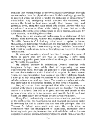 remains that human beings do receive accurate knowledge, through
sources other than the physical senses. Such knowledge, generally,
is received when the mind is under the influence of extraordinary
stimulation. Any emergency which arouses the emotions, and
causes the heart to beat more rapidly than normal may, and
generally does, bring the sixth sense into action. Anyone who has
experienced a near accident while driving, knows that on such
occasions, the sixth sense often comes to one’s rescue, and aids, by
split seconds, in avoiding the accident.
     These facts are mentioned preliminary to a statement of fact
which I shall now make, namely, that during my meetings with the
“Invisible Counselors” I find my mind most receptive to ideas,
thoughts, and knowledge which reach me through the sixth sense. I
can truthfully say that I owe entirely to my “Invisible Counselors”
full credit for such ideas, facts, or knowledge as I received through
“inspiration.”
     On scores of occasions, when I have faced emergencies, some of
them so grave that my life was in jeopardy, I have been
miraculously guided past these difficulties through the influence of
my “Invisible Counselors.”
     My original purpose in conducting Council meetings with
imaginary beings, was solely that of impressing my own
subconscious mind, through the principle of auto-suggestion, with
certain characteristics which I desired to acquire. In more recent
years, my experimentation has taken on an entirely different trend.
I now go to my imaginary counselors with every difficult problem
which confronts me and my clients. The results are often astonish-
ing, although I do not depend entirely on this form of Counsel.
     You, of course, have recognized that this chapter covers a
subject with which a majority of people are not familiar. The Sixth
Sense is a subject that will be of great interest and benefit to the
person whose aim is to accumulate vast wealth, but it need not
claim the attention of those whose desires are more modest.
     Henry Ford, undoubtedly understands and makes practical use
of the sixth sense. His vast business and financial operations make
it necessary for him to understand and use this principle. The late
Thomas A. Edison understood and used the sixth sense in
connection with the development of inventions, especially those
involving basic patents, in connection with which he had no human
experience and no accumulated knowledge to guide him, as was the
                                 224
 