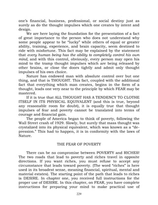 one’s financial, business, professional, or social destiny just as
surely as do the thought impulses which one creates by intent and
design.
     We are here laying the foundation for the presentation of a fact
of great importance to the person who does not understand why
some people appear to be “lucky” while others of equal or greater
ability, training, experience, and brain capacity, seem destined to
ride with misfortune. This fact may be explained by the statement
that every human being has the ability to completely control his own
mind, and with this control, obviously, every person may open his
mind to the tramp thought impulses which are being released by
other brains, or close the doors tightly and admit only thought
impulses of his own choice.
     Nature has endowed man with absolute control over but one
thing, and that is THOUGHT. This fact, coupled with the additional
fact that everything which man creates, begins in the form of a
thought, leads one very near to the principle by which FEAR may be
mastered.
     If it is true that ALL THOUGHT HAS A TENDENCY TO CLOTHE
ITSELF IN ITS PHYSICAL EQUIVALENT (and this is true, beyond
any reasonable room for doubt), it is equally true that thought
impulses of fear and poverty cannot be translated into terms of
courage and financial gain.
     The people of America began to think of poverty, following the
Wall Street crash of 1929. Slowly, but surely that mass thought was
crystalized into its physical equivalent, which was known as a “de-
pression.” This had to happen, it is in conformity with the laws of
Nature.

                      THE FEAR OF POVERTY

     There can be no compromise between POVERTY and RICHES!
The two roads that lead to poverty and riches travel in opposite
directions. If you want riches, you must refuse to accept any
circumstance that leads toward poverty. (The word “riches” is here
used in its broadest sense, meaning financial, spiritual, mental and
material estates). The starting point of the path that leads to riches
is DESIRE. In chapter one, you received full instructions for the
proper use of DESIRE. In this chapter, on FEAR, you have complete
instructions for preparing your mind to make practical use of
                                 229
 