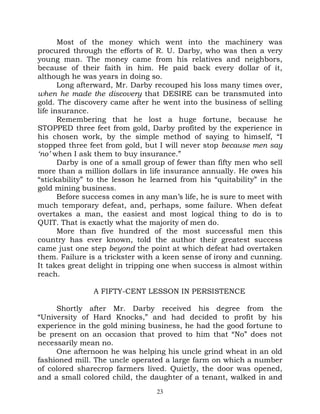 Most of the money which went into the machinery was
procured through the efforts of R. U. Darby, who was then a very
young man. The money came from his relatives and neighbors,
because of their faith in him. He paid back every dollar of it,
although he was years in doing so.
       Long afterward, Mr. Darby recouped his loss many times over,
when he made the discovery that DESIRE can be transmuted into
gold. The discovery came after he went into the business of selling
life insurance.
       Remembering that he lost a huge fortune, because he
STOPPED three feet from gold, Darby profited by the experience in
his chosen work, by the simple method of saying to himself, “I
stopped three feet from gold, but I will never stop because men say
‘no’ when I ask them to buy insurance.”
       Darby is one of a small group of fewer than fifty men who sell
more than a million dollars in life insurance annually. He owes his
“stickability” to the lesson he learned from his “quitability” in the
gold mining business.
       Before success comes in any man’s life, he is sure to meet with
much temporary defeat, and, perhaps, some failure. When defeat
overtakes a man, the easiest and most logical thing to do is to
QUIT. That is exactly what the majority of men do.
       More than five hundred of the most successful men this
country has ever known, told the author their greatest success
came just one step beyond the point at which defeat had overtaken
them. Failure is a trickster with a keen sense of irony and cunning.
It takes great delight in tripping one when success is almost within
reach.

                A FIFTY-CENT LESSON IN PERSISTENCE

     Shortly after Mr. Darby received his degree from the
“University of Hard Knocks,” and had decided to profit by his
experience in the gold mining business, he had the good fortune to
be present on an occasion that proved to him that “No” does not
necessarily mean no.
     One afternoon he was helping his uncle grind wheat in an old
fashioned mill. The uncle operated a large farm on which a number
of colored sharecrop farmers lived. Quietly, the door was opened,
and a small colored child, the daughter of a tenant, walked in and
                                  23
 