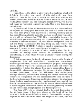 DESIRE.
     Here, then, is the place to give yourself a challenge which will
definitely determine how much of this philosophy you have
absorbed. Here is the point at which you can turn prophet and
foretell, accurately, what the future holds in store for you. If, after
reading this chapter, you are willing to accept poverty, you may as
well make up your mind to receive poverty. This is one decision you
cannot avoid.
     If you demand riches, determine what form, and how much will
be required to satisfy you. You know the road that leads to riches.
You have been given a road map which, if followed, will keep you on
that road. If you neglect to make the start, or stop before you arrive,
no one will be to blame, but YOU. This responsibility is yours. No
alibi will save you from accepting the responsibility if you now fail
or refuse to demand riches of Life, because the acceptance calls for
but one thing—incidentally, the only thing you can control—and
that is a STATE OF MIND. A state of mind is something that one
assumes. It cannot be purchased, it must be created.
     Fear of poverty is a state of mind, nothing else! But it is
sufficient to destroy one’s chances of achievement in any
undertaking, a truth which became painfully evident during the
depression.
     This fear paralyzes the faculty of reason, destroys the faculty of
imagination, kills off self-reliance, undermines enthusiasm,
discourages initiative, leads to uncertainty of purpose, encourages
procrastination, wipes out enthusiasm and makes self-control an
impossibility. It takes the charm from one’s personality, destroys
the possibility of accurate thinking, diverts concentration of effort, it
masters persistence, turns the will-power into nothingness,
destroys ambition, beclouds the memory and invites failure in every
conceivable form; it kills love and assassinates the finer emotions of
the heart, discourages friendship and invites disaster in a hundred
forms, leads to sleeplessness, misery and unhappiness—and all this
despite the obvious truth that we live in a world of over-abundance
of everything the heart could desire, with nothing standing between
us and our desires, excepting lack of a definite purpose.
     The Fear of Poverty is, without doubt, the most destructive of
the six basic fears. It has been placed at the head of the list,
because it is the most difficult to master. Considerable courage is
required to state the truth about the origin of this fear, and still
                                   230
 
