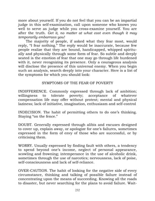 more about yourself. If you do not feel that you can be an impartial
judge in this self-examination, call upon someone who knows you
well to serve as judge while you cross-examine yourself. You are
after the truth. Get it, no matter at what cost even though it may
temporarily embarrass you!
     The majority of people, if asked what they fear most, would
reply, “I fear nothing.” The reply would be inaccurate, because few
people realize that they are bound, handicapped, whipped spiritu-
ally and physically through some form of fear. So subtle and deeply
seated is the emotion of fear that one may go through life burdened
with it, never recognizing its presence. Only a courageous analysis
will disclose the presence of this universal enemy. When you begin
such an analysis, search deeply into your character. Here is a list of
the symptoms for which you should look:

             SYMPTOMS OF THE FEAR OF POVERTY

INDIFFERENCE. Commonly expressed through lack of ambition;
willingness to tolerate poverty; acceptance of whatever
compensation life may offer without protest; mental and physical
laziness; lack of initiative, imagination, enthusiasm and self-control

INDECISION. The habit of permitting others to do one’s thinking.
Staying “on the fence.”

DOUBT. Generally expressed through alibis and excuses designed
to cover up, explain away, or apologize for one’s failures, sometimes
expressed in the form of envy of those who are successful, or by
criticising them.

WORRY. Usually expressed by finding fault with others, a tendency
to spend beyond one’s income, neglect of personal appearance,
scowling and frowning; intemperance in the use of alcoholic drink,
sometimes through the use of narcotics; nervousness, lack of poise,
self-consciousness and lack of self-reliance.

OVER-CAUTION. The habit of looking for the negative side of every
circumstance, thinking and talking of possible failure instead of
concentrating upon the means of succeeding. Knowing all the roads
to disaster, but never searching for the plans to avoid failure. Wait-
                                 232
 