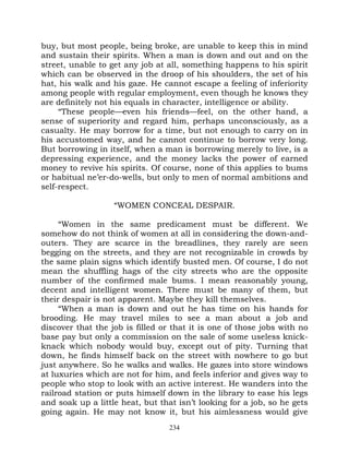 buy, but most people, being broke, are unable to keep this in mind
and sustain their spirits. When a man is down and out and on the
street, unable to get any job at all, something happens to his spirit
which can be observed in the droop of his shoulders, the set of his
hat, his walk and his gaze. He cannot escape a feeling of inferiority
among people with regular employment, even though he knows they
are definitely not his equals in character, intelligence or ability.
     “These people—even his friends—feel, on the other hand, a
sense of superiority and regard him, perhaps unconsciously, as a
casualty. He may borrow for a time, but not enough to carry on in
his accustomed way, and he cannot continue to borrow very long.
But borrowing in itself, when a man is borrowing merely to live, is a
depressing experience, and the money lacks the power of earned
money to revive his spirits. Of course, none of this applies to bums
or habitual ne’er-do-wells, but only to men of normal ambitions and
self-respect.

                   “WOMEN CONCEAL DESPAIR.

     “Women in the same predicament must be different. We
somehow do not think of women at all in considering the down-and-
outers. They are scarce in the breadlines, they rarely are seen
begging on the streets, and they are not recognizable in crowds by
the same plain signs which identify busted men. Of course, I do not
mean the shuffling hags of the city streets who are the opposite
number of the confirmed male bums. I mean reasonably young,
decent and intelligent women. There must be many of them, but
their despair is not apparent. Maybe they kill themselves.
     “When a man is down and out he has time on his hands for
brooding. He may travel miles to see a man about a job and
discover that the job is filled or that it is one of those jobs with no
base pay but only a commission on the sale of some useless knick-
knack which nobody would buy, except out of pity. Turning that
down, he finds himself back on the street with nowhere to go but
just anywhere. So he walks and walks. He gazes into store windows
at luxuries which are not for him, and feels inferior and gives way to
people who stop to look with an active interest. He wanders into the
railroad station or puts himself down in the library to ease his legs
and soak up a little heat, but that isn’t looking for a job, so he gets
going again. He may not know it, but his aimlessness would give
                                  234
 