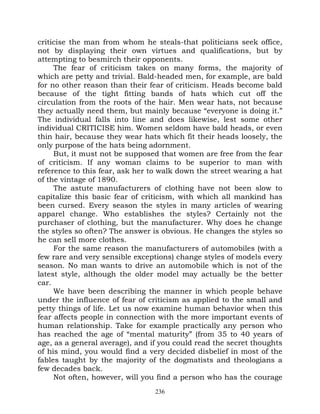 criticise the man from whom he steals-that politicians seek office,
not by displaying their own virtues and qualifications, but by
attempting to besmirch their opponents.
     The fear of criticism takes on many forms, the majority of
which are petty and trivial. Bald-headed men, for example, are bald
for no other reason than their fear of criticism. Heads become bald
because of the tight fitting bands of hats which cut off the
circulation from the roots of the hair. Men wear hats, not because
they actually need them, but mainly because “everyone is doing it.”
The individual falls into line and does likewise, lest some other
individual CRITICISE him. Women seldom have bald heads, or even
thin hair, because they wear hats which fit their heads loosely, the
only purpose of the hats being adornment.
     But, it must not be supposed that women are free from the fear
of criticism. If any woman claims to be superior to man with
reference to this fear, ask her to walk down the street wearing a hat
of the vintage of 1890.
     The astute manufacturers of clothing have not been slow to
capitalize this basic fear of criticism, with which all mankind has
been cursed. Every season the styles in many articles of wearing
apparel change. Who establishes the styles? Certainly not the
purchaser of clothing, but the manufacturer. Why does he change
the styles so often? The answer is obvious. He changes the styles so
he can sell more clothes.
     For the same reason the manufacturers of automobiles (with a
few rare and very sensible exceptions) change styles of models every
season. No man wants to drive an automobile which is not of the
latest style, although the older model may actually be the better
car.
     We have been describing the manner in which people behave
under the influence of fear of criticism as applied to the small and
petty things of life. Let us now examine human behavior when this
fear affects people in connection with the more important events of
human relationship. Take for example practically any person who
has reached the age of “mental maturity” (from 35 to 40 years of
age, as a general average), and if you could read the secret thoughts
of his mind, you would find a very decided disbelief in most of the
fables taught by the majority of the dogmatists and theologians a
few decades back.
     Not often, however, will you find a person who has the courage
                                 236
 