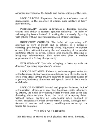 awkward movement of the hands and limbs, shifting of the eyes.

    LACK OF POISE. Expressed through lack of voice control,
nervousness in the presence of others, poor posture of body,
poor memory.

    PERSONALITY. Lacking in firmness of decision, personal
charm, and ability to express opinions definitely. The habit of
side-stepping issues instead of meeting them squarely. Agreeing
with others without careful examination of their opinions.

    INFERIORITY COMPLEX. The habit of expressing self-
approval by word of mouth and by actions, as a means of
covering up a feeling of inferiority. Using “big words” to impress
others, (often without knowing the real meaning of the words).
Imitating others in dress, speech and manners. Boasting of
imaginary achievements. This sometimes gives a surface
appearance of a feeling of superiority.

    EXTRAVAGANCE. The habit of trying to “keep up with the
Joneses,” spending beyond one’s income.

     LACK OF INITIATIVE. Failure to embrace opportunities for
self-advancement, fear to express opinions, lack of confidence in
one’s own ideas, giving evasive answers to questions asked by
superiors, hesitancy of manner and speech, deceit in both words
and deeds.

     LACK OF AMBITION. Mental and physical laziness, lack of
self-assertion, slowness in reaching decisions, easily influenced
by others, the habit of criticising others behind their backs and
flattering them to their faces, the habit of accepting defeat
without protest, quitting an undertaking when opposed by
others, suspicious of other people without cause, lacking in tact-
fulness of manner and speech, unwillingness to accept the
blame for mistakes.

                 THE FEAR OF ILL HEALTH

This fear may be traced to both physical and social heredity. It
                             238
 