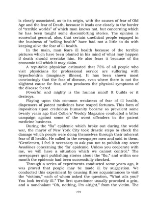 is closely associated, as to its origin, with the causes of fear of Old
Age and the fear of Death, because it leads one closely to the border
of “terrible worlds” of which man knows not, but concerning which
he has been taught some discomforting stories. The opinion is
somewhat general, also, that certain unethical people engaged in
the business of “selling health” have had not a little to do with
keeping alive the fear of ill health.
     In the main, man fears ill health because of the terrible
pictures which have been planted in his mind of what may happen
if death should overtake him. He also fears it because of the
economic toll which it may claim.
     A reputable physician estimated that 75% of all people who
visit physicians for professional service are suffering with
hypochondria (imaginary illness). It has been shown most
convincingly that the fear of disease, even where there is not the
slightest cause for fear, often produces the physical symptoms of
the disease feared.
     Powerful and mighty is the human mind! It builds or it
destroys.
     Playing upon this common weakness of fear of ill health,
dispensers of patent medicines have reaped fortunes. This form of
imposition upon credulous humanity became so prevalent some
twenty years ago that Colliers’ Weekly Magazine conducted a bitter
campaign against some of the worst offenders in the patent
medicine business.
     During the “flu” epidemic which broke out during the world
war, the mayor of New York City took drastic steps to check the
damage which people were doing themselves through their inherent
fear of ill health. He called in the newspaper men and said to them,
“Gentlemen, I feel it necessary to ask you not to publish any scare
headlines concerning the ‘flu’ epidemic. Unless you cooperate with
me, we will have a situation which we cannot control.” The
newspapers quit publishing stories about the “flu,” and within one
month the epidemic had been successfully checked.
     Through a series of experiments conducted some years ago, it
was proved that people may be made ill by suggestion. We
conducted this experiment by causing three acquaintances to visit
the “victims,” each of whom asked the question, “What ails you?
You look terribly ill.” The first questioner usually provoked a grin,
and a nonchalant “Oh, nothing, I’m alright,” from the victim. The
                                  239
 