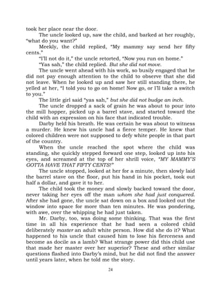 took her place near the door.
      The uncle looked up, saw the child, and barked at her roughly,
“what do you want?”
      Meekly, the child replied, “My mammy say send her fifty
cents.”
      “I’ll not do it,” the uncle retorted, “Now you run on home.”
      “Yas sah,” the child replied. But she did not move.
      The uncle went ahead with his work, so busily engaged that he
did not pay enough attention to the child to observe that she did
not leave. When he looked up and saw her still standing there, he
yelled at her, “I told you to go on home! Now go, or I’ll take a switch
to you.”
      The little girl said “yas sah,” but she did not budge an inch.
      The uncle dropped a sack of grain he was about to pour into
the mill hopper, picked up a barrel stave, and started toward the
child with an expression on his face that indicated trouble.
      Darby held his breath. He was certain he was about to witness
a murder. He knew his uncle had a fierce temper. He knew that
colored children were not supposed to defy white people in that part
of the country.
      When the uncle reached the spot where the child was
standing, she quickly stepped forward one step, looked up into his
eyes, and screamed at the top of her shrill voice, “MY MAMMY’S
GOTTA HAVE THAT FIFTY CENTS!”
      The uncle stopped, looked at her for a minute, then slowly laid
the barrel stave on the floor, put his hand in his pocket, took out
half a dollar, and gave it to her.
      The child took the money and slowly backed toward the door,
never taking her eyes off the man whom she had just conquered.
After she had gone, the uncle sat down on a box and looked out the
window into space for more than ten minutes. He was pondering,
with awe, over the whipping he had just taken.
      Mr. Darby, too, was doing some thinking. That was the first
time in all his experience that he had seen a colored child
deliberately master an adult white person. How did she do it? What
happened to his uncle that caused him to lose his fierceness and
become as docile as a lamb? What strange power did this child use
that made her master over her superior? These and other similar
questions flashed into Darby’s mind, but he did not find the answer
until years later, when he told me the story.
                                  24
 