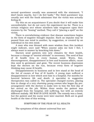 second questioner usually was answered with the statement, “I
don’t know exactly, but I do feel badly.” The third questioner was
usually met with the frank admission that the victim was actually
feeling ill.
     Try this on an acquaintance if you doubt that it will make him
uncomfortable, but do not carry the experiment too far. There is a
certain religious sect whose members take vengeance upon their
enemies by the “hexing” method. They call it “placing a spell” on the
victim.
     There is overwhelming evidence that disease sometimes begins
in the form of negative thought impulse. Such an impulse may be
passed from one mind to another, by suggestion, or created by an
individual in his own mind.
     A man who was blessed with more wisdom than this incident
might indicate, once said “When anyone asks me how I feel, I
always want to answer by knocking him down.”
     Doctors send patients into new climates for their health,
because a change of “mental attitude” is necessary. The seed of fear
of ill health lives in every human mind. Worry, fear,
discouragement, disappointment in love and business affairs, cause
this seed to germinate and grow. The recent business depression
kept the doctors on the run, because every form of negative
thinking may cause ill health.
     Disappointments in business and in love stand at the head of
the list of causes of fear of ill health. A young man suffered a
disappointment in love which sent him to a hospital. For months he
hovered between life and death. A specialist in suggestive
therapeutics was called in. The specialist changed nurses, placing
him in charge of a very charming young woman who began (by pre-
arrangement with the doctor) to make love to him the first day of
her arrival on the job. Within three weeks the patient was
discharged from the hospital, still suffering, but with an entirely
different malady. HE WAS IN LOVE AGAIN. The remedy was a hoax,
but the patient and the nurse were later married. Both are in good
health at the time of this writing.

            SYMPTOMS OF THE FEAR OF ILL HEALTH

    The symptoms of this almost universal fear are:


                                 240
 