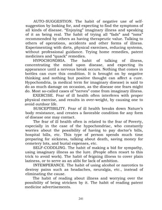 AUTO-SUGGESTION. The habit of negative use of self-
suggestion by looking for, and expecting to find the symptoms of
all kinds of disease. “Enjoying” imaginary illness and speaking
of it as being real. The habit of trying all “fads” and “isms”
recommended by others as having therapeutic value. Talking to
others of operations, accidents and other forms of illness.
Experimenting with diets, physical exercises, reducing systems,
without professional guidance. Trying home remedies, patent
medicines and “quack” remedies.
     HYPOCHONDRIA. The habit of talking of illness,
concentrating the mind upon disease, and expecting its
appearance until a nervous break occurs. Nothing that comes in
bottles can cure this condition. It is brought on by negative
thinking and nothing but positive thought can affect a cure.
Hypochondria, (a medical term for imaginary disease) is said to
do as much damage on occasion, as the disease one fears might
do. Most so-called cases of “nerves” come from imaginary illness.
     EXERCISE. Fear of ill health often interferes with proper
physical exercise, and results in over-weight, by causing one to
avoid outdoor life.
     SUSCEPTIBILITY. Fear of ill health breaks down Nature’s
body resistance, and creates a favorable condition for any form
of disease one may contact.
     The fear of ill health often is related to the fear of Poverty,
especially in the case of the hypochondriac, who constantly
worries about the possibility of having to pay doctor’s bills,
hospital bills, etc. This type of person spends much time
preparing for sickness, talking about death, saving money for
cemetery lots, and burial expenses, etc.
     SELF-CODDLING. The habit of making a bid for sympathy,
using imaginary illness as the lure. (People often resort to this
trick to avoid work). The habit of feigning illness to cover plain
laziness, or to serve as an alibi for lack of ambition.
     INTEMPERANCE. The habit of using alcohol or narcotics to
destroy pains such as headaches, neuralgia, etc., instead of
eliminating the cause.
     The habit of reading about illness and worrying over the
possibility of being stricken by it. The habit of reading patent
medicine advertisements.


                              241
 